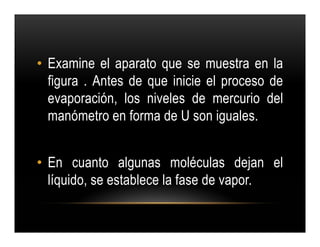 • Examine el aparato que se muestra en la
  figura . Antes de que inicie el proceso de
  evaporación, los niveles de mercurio del
  manómetro en forma de U son iguales.


• En cuanto algunas moléculas dejan el
  líquido, se establece la fase de vapor.
 