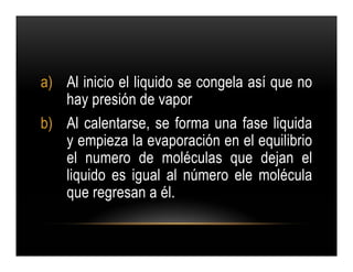 a) Al inicio el liquido se congela así que no
   hay presión de vapor
b) Al calentarse, se forma una fase liquida
   y empieza la evaporación en el equilibrio
   el numero de moléculas que dejan el
   liquido es igual al número ele molécula
   que regresan a él.
 