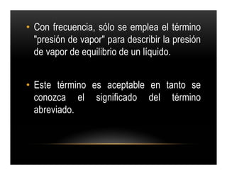 • Con frecuencia, sólo se emplea el término
  "presión de vapor" para describir la presión
  de vapor de equilibrio de un líquido.


• Este término es aceptable en tanto se
  conozca el significado del término
  abreviado.
 