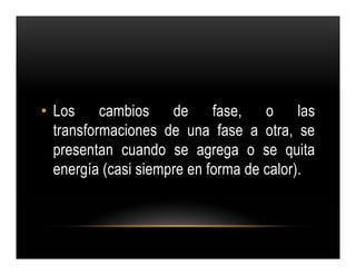 • Los cambios de fase,              o las
  transformaciones de una fase a otra, se
  presentan cuando se agrega o se quita
  energía (casi siempre en forma de calor).
 
