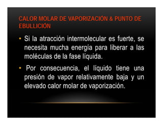 CALOR MOLAR DE VAPORIZACIÓN & PUNTO DE
EBULLICIÓN

• Si la atracción intermolecular es fuerte, se
  necesita mucha energía para liberar a las
  moléculas de la fase líquida.
• Por consecuencia, el líquido tiene una
  presión de vapor relativamente baja y un
  elevado calor molar de vaporización.
 