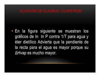 ECUACIÓN DE CLAUSIUS –CLAPEYRON




• En la figura siguiente se muestran los
  gráficos de In ln P contra 1/T para agua y
  éter dietílico Advierta que la pendiente de
  la recta para el agua es mayor porque su
  ΔHvap es mucho mayor.
 