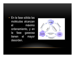 • En la fase sólida las
  moléculas alcanzan
  el          máximo
  ordenamiento, y en
  la fase gaseosa
  tienen el mayor
  desorden.
 