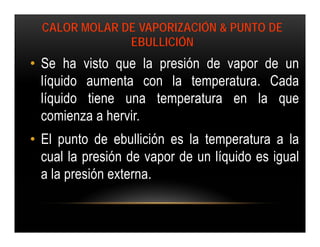 CALOR MOLAR DE VAPORIZACIÓN & PUNTO DE
               EBULLICIÓN
• Se ha visto que la presión de vapor de un
  líquido aumenta con la temperatura. Cada
  líquido tiene una temperatura en la que
  comienza a hervir.
• El punto de ebullición es la temperatura a la
  cual la presión de vapor de un líquido es igual
  a la presión externa.
 