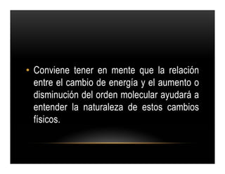 • Conviene tener en mente que la relación
  entre el cambio de energía y el aumento o
  disminución del orden molecular ayudará a
  entender la naturaleza de estos cambios
  físicos.
 
