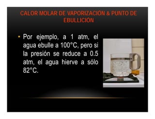 CALOR MOLAR DE VAPORIZACIÓN & PUNTO DE
             EBULLICIÓN

• Por ejemplo, a 1 atm, el
  agua ebulle a 100°C, pero si
  la presión se reduce a 0.5
  atm, el agua hierve a sólo
  82°C.
 