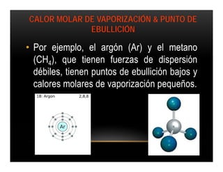 CALOR MOLAR DE VAPORIZACIÓN & PUNTO DE
             EBULLICIÓN

• Por ejemplo, el argón (Ar) y el metano
  (CH4), que tienen fuerzas de dispersión
  débiles, tienen puntos de ebullición bajos y
  calores molares de vaporización pequeños.
 