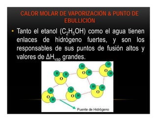 CALOR MOLAR DE VAPORIZACIÓN & PUNTO DE
                EBULLICIÓN
• Tanto el etanol (C2H5OH) como el agua tienen
  enlaces de hidrógeno fuertes, y son los
  responsables de sus puntos de fusión altos y
  valores de ΔHvap grandes.
 