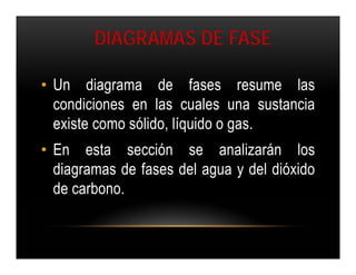 DIAGRAMAS DE FASE

• Un diagrama de fases resume las
  condiciones en las cuales una sustancia
  existe como sólido, líquido o gas.
• En esta sección se analizarán los
  diagramas de fases del agua y del dióxido
  de carbono.
 