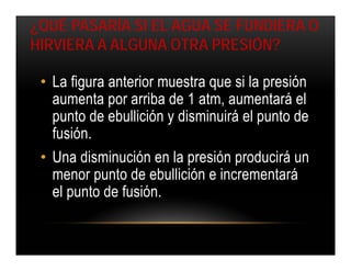 ¿QUÉ PASARÍA SI EL AGUA SE FUNDIERA O
HIRVIERA A ALGUNA OTRA PRESIÓN?

 • La figura anterior muestra que si la presión
   aumenta por arriba de 1 atm, aumentará el
   punto de ebullición y disminuirá el punto de
   fusión.
 • Una disminución en la presión producirá un
   menor punto de ebullición e incrementará
   el punto de fusión.
 