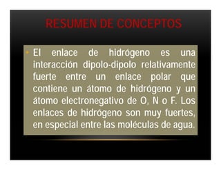 RESUMEN DE CONCEPTOS

• El enlace de hidrógeno es una
  interacción dipolo-dipolo relativamente
  fuerte entre un enlace polar que
  contiene un átomo de hidrógeno y un
  átomo electronegativo de O, N o F. Los
  enlaces de hidrógeno son muy fuertes,
  en especial entre las moléculas de agua.
 