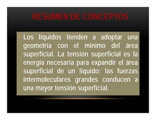 RESUMEN DE CONCEPTOS

• Los líquidos tienden a adoptar una
  geometría con el mínimo del área
  superficial. La tensión superficial es la
  energía necesaria para expandir el área
  superficial de un líquido; las fuerzas
  intermoleculares grandes conducen a
  una mayor tensión superficial.
 