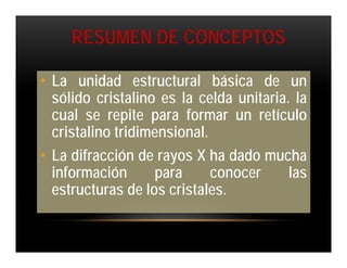 RESUMEN DE CONCEPTOS

• La unidad estructural básica de un
  sólido cristalino es la celda unitaria. la
  cual se repite para formar un retículo
  cristalino tridimensional.
• La difracción de rayos X ha dado mucha
  información      para      conocer     las
  estructuras de los cristales.
 
