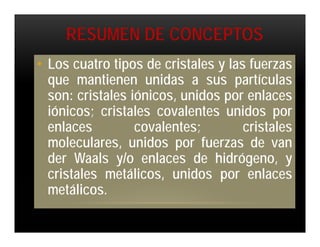 RESUMEN DE CONCEPTOS
• Los cuatro tipos de cristales y las fuerzas
  que mantienen unidas a sus partículas
  son: cristales iónicos, unidos por enlaces
  iónicos; cristales covalentes unidos por
  enlaces         covalentes;        cristales
  moleculares, unidos por fuerzas de van
  der Waals y/o enlaces de hidrógeno, y
  cristales metálicos, unidos por enlaces
  metálicos.
 