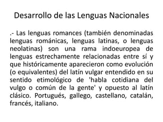 Desarrollo de las Lenguas Nacionales
.- Las lenguas romances (también denominadas
lenguas románicas, lenguas latinas, o lenguas
neolatinas) son una rama indoeuropea de
lenguas estrechamente relacionadas entre sí y
que históricamente aparecieron como evolución
(o equivalentes) del latín vulgar entendido en su
sentido etimológico de 'habla cotidiana del
vulgo o común de la gente' y opuesto al latín
clásico. Portugués, gallego, castellano, catalán,
francés, italiano.
 