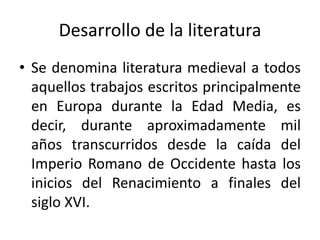 Desarrollo de la literatura
• Se denomina literatura medieval a todos
aquellos trabajos escritos principalmente
en Europa durante la Edad Media, es
decir, durante aproximadamente mil
años transcurridos desde la caída del
Imperio Romano de Occidente hasta los
inicios del Renacimiento a finales del
siglo XVI.
 