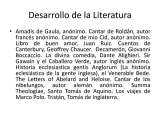 Desarrollo de la Literatura
• Amadís de Gaula, anónimo. Cantar de Roldán, autor
francés anónimo. Cantar de mio Cid, autor anónimo.
Libro de buen amor, Juan Ruiz. Cuentos de
Canterbury, Geoffrey Chaucer. Decamerón, Giovanni
Boccaccio. La divina comedia, Dante Alighieri. Sir
Gawain y el Caballero Verde, autor inglés anónimo.
Historia ecclesiastica gentis Anglorum (La historia
eclesiástica de la gente inglesa), el Venerable Bede.
The Letters of Abelard and Heloise. Cantar de los
nibelungos, autor alemán anónimo. Summa
Theologiae, Santo Tomás de Aquino. Los viajes de
Marco Polo. Tristán, Tomás de Inglaterra.
 