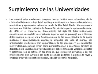 Surgimiento de las Universidades
• Las universidades medievales europeas fueron instituciones educativas de la
cristiandad latina en la baja Edad media que sustituyeron a las escuelas palatinas,
monásticas y episcopales existentes desde la Alta Edad Media. Comenzaron a
fundarse en distintas ciudades de Europa Occidental a partir, aproximadamente,
de 1150, en el contexto del Renacimiento del siglo XII. Estas instituciones
establecieron un modelo de enseñanza superior que se prolongó en el tiempo,
determinando la estructura y funcionamiento de las universidades de la época
moderna y contemporánea, cuando se extendió por todo el mundo. Las
universidades medievales eran comunidades de los maestros y los estudiantes
(universitas) que, aunque tenían como principal función la enseñanza, también se
dedicaban a la investigación y producción del saber, generando vigorosos debates
y polémicas. Eso se refleja en las crisis en que estuvieron envueltas y por las
intervenciones que sufrieron por parte de ambos poderes: el político de reyes y
emperadores y el eclesiástico de papas, obispos y órdenes religiosas.
 