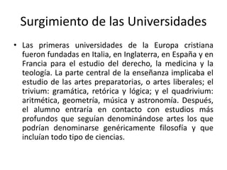 Surgimiento de las Universidades
• Las primeras universidades de la Europa cristiana
fueron fundadas en Italia, en Inglaterra, en España y en
Francia para el estudio del derecho, la medicina y la
teología. La parte central de la enseñanza implicaba el
estudio de las artes preparatorias, o artes liberales; el
trivium: gramática, retórica y lógica; y el quadrivium:
aritmética, geometría, música y astronomía. Después,
el alumno entraría en contacto con estudios más
profundos que seguían denominándose artes los que
podrían denominarse genéricamente filosofía y que
incluían todo tipo de ciencias.
 