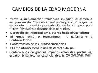 CAMBIOS DE LA EDAD MODERNA
• “Revolución Comercial” “comercio mundial” el comercio
en gran escala, “Descubrimientos Geográficos”, viajes de
exploración, conquista y colonización de los europeos para
tierras “olvidadas o desconocidas para ellos.
• Desarrollo del Mercantilismo, avance hacia el Capitalismo
• El Renacimiento, el Humanismo, la Reforma y la
Contrarreforma
• Conformación de los Estados Nacionales
• El Absolutismo monárquico de derecho divino
• Conformación de grandes imperios coloniales: portugués,
español, británico, francés, holandés. Ss. XV, XVI, XVII, XVIII
 