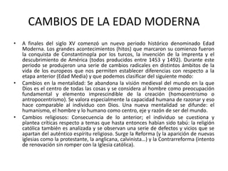 CAMBIOS DE LA EDAD MODERNA
• A finales del siglo XV comenzó un nuevo periodo histórico denominado Edad
Moderna. Los grandes acontecimientos (hitos) que marcaron su comienzo fueron
la conquista de Constantinopla por los turcos, la invención de la imprenta y el
descubrimiento de América (todos producidos entre 1453 y 1492). Durante este
periodo se produjeron una serie de cambios radicales en distintos ámbitos de la
vida de los europeos que nos permiten establecer diferencias con respecto a la
etapa anterior (Edad Media) y que podemos clasificar del siguiente modo:
• Cambios en la mentalidad: Se abandona la visión medieval del mundo en la que
Dios es el centro de todas las cosas y se considera al hombre como preocupación
fundamental y elemento imprescindible de la creación (homocentrismo o
antropocentrismo). Se valora especialmente la capacidad humana de razonar y eso
hace comparable al individuo con Dios. Una nueva mentalidad se difunde: el
humanismo, el hombre y lo humano como centro, eje y razón de ser del mundo.
• Cambios religiosos: Consecuencia de lo anterior; el individuo se cuestiona y
plantea críticas respecto a temas que hasta entonces habían sido tabú: la religión
católica también es analizada y se observan una serie de defectos y vicios que se
apartan del auténtico espíritu religioso. Surge la Reforma (y la aparición de nuevas
iglesias como la protestante, la anglicana, calvinista…) y la Contrarreforma (intento
de renovación sin romper con la Iglesia católica).
 
