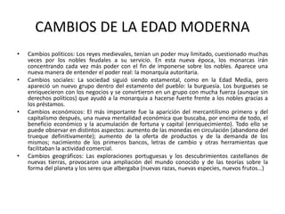 CAMBIOS DE LA EDAD MODERNA
• Cambios políticos: Los reyes medievales, tenían un poder muy limitado, cuestionado muchas
veces por los nobles feudales a su servicio. En esta nueva época, los monarcas irán
concentrando cada vez más poder con el fin de imponerse sobre los nobles. Aparece una
nueva manera de entender el poder real: la monarquía autoritaria.
• Cambios sociales: La sociedad siguió siendo estamental, como en la Edad Media, pero
apareció un nuevo grupo dentro del estamento del pueblo: la burguesía. Los burgueses se
enriquecieron con los negocios y se convirtieron en un grupo con mucha fuerza (aunque sin
derechos políticos) que ayudó a la monarquía a hacerse fuerte frente a los nobles gracias a
los préstamos.
• Cambios económicos: El más importante fue la aparición del mercantilismo primero y del
capitalismo después, una nueva mentalidad económica que buscaba, por encima de todo, el
beneficio económico y la acumulación de fortuna y capital (enriquecimiento). Todo ello se
puede observar en distintos aspectos: aumento de las monedas en circulación (abandono del
trueque definitivamente); aumento de la oferta de productos y de la demanda de los
mismos; nacimiento de los primeros bancos, letras de cambio y otras herramientas que
facilitaban la actividad comercial.
• Cambios geográficos: Las exploraciones portuguesas y los descubrimientos castellanos de
nuevas tierras, provocaron una ampliación del mundo conocido y de las teorías sobre la
forma del planeta y los seres que albergaba (nuevas razas, nuevas especies, nuevos frutos…)
 