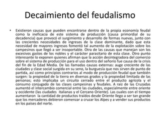 Decaimiento del feudalismo
• Existieron causas que pueden encontrarse dentro de la propia economía feudal
como la ineficacia de este sistema de producción (causa primordial de su
decadencia) que provocó el surgimiento y desarrollo de formas nuevas, junto con
las crecientes necesidades de ingresos de la clase dominante, dado que esta
necesidad de mayores ingresos fomentó tal aumento de la explotación sobre los
campesinos que llegó a ser insoportable. Otra de las causas que manejan son los
excesivos gastos de los nobles y el carácter parasitario de esta clase. Otro punto
interesante lo exponen quienes afirman que la acción desintegradora del comercio
sobre el sistema de producción para el uso dentro del señorío fue causa de la crisis
del fin de la Edad Media. De las llamadas causas externas: auge creciente de las
ciudades y clase social surgida en su seno, la burguesía que nos sirven de punto de
partida, así como principios contrarios al modo de producción feudal que también
surgen: la propiedad de la tierra en diversos grados y la propiedad limitada de las
personas; esto implicaba un circuito cerrado entre el producto agrícola y el
consumo conjugado de las clases campesinas y feudales. A raíz de las Cruzadas
aumentó el intercambio comercial entre las ciudades, especialmente entre oriente
y occidente (las ciudades italianas y el Cercano Oriente). Las cuales con el tiempo
aumentaron la cantidad de productos traídos desde Oriente llego a ser tan grande
que los mercaderes debieron comenzar a cruzar los Alpes y a vender sus productos
en los países del norte.
 