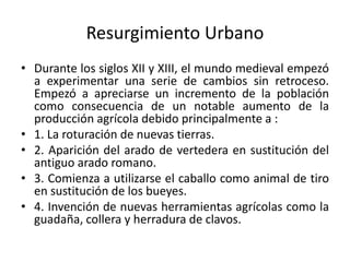 Resurgimiento Urbano
• Durante los siglos XII y XIII, el mundo medieval empezó
a experimentar una serie de cambios sin retroceso.
Empezó a apreciarse un incremento de la población
como consecuencia de un notable aumento de la
producción agrícola debido principalmente a :
• 1. La roturación de nuevas tierras.
• 2. Aparición del arado de vertedera en sustitución del
antiguo arado romano.
• 3. Comienza a utilizarse el caballo como animal de tiro
en sustitución de los bueyes.
• 4. Invención de nuevas herramientas agrícolas como la
guadaña, collera y herradura de clavos.
 