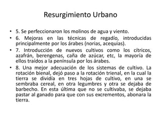 Resurgimiento Urbano
• 5. Se perfeccionaron los molinos de agua y viento.
• 6. Mejoras en las técnicas de regadío, introducidas
principalmente por los árabes (norias, acequias).
• 7. Introducción de nuevos cultivos como los cítricos,
azafrán, berengenas, caña de azúcar, etc, la mayoría de
ellos traídos a la península por los árabes.
• 8. Una mejor adecuación de los sistemas de cultivo. La
rotación bienal, dejó paso a la rotación trienal, en la cual la
tierra se dividía en tres hojas de cultivo, en una se
sembraba cereal, en otra legumbres y otra se dejaba de
barbecho. En esta última que no se cultivaba, se dejaba
pastar al ganado para que con sus excrementos, abonara la
tierra.
 