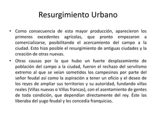 Resurgimiento Urbano
• Como consecuencia de esta mayor producción, aparecieron los
primeros excedentes agrícolas, que pronto empezaron a
comercializarse, posibilitando el acercamiento del campo a la
ciudad. Esto hizo posible el resurgimiento de antiguas ciudades y la
creación de otras nuevas.
• Otras causas por la que hubo un fuerte desplazamiento de
población del campo a la ciudad, fueron el rechazo del servilismo
extremo al que se veían sometidos los campesinos por parte del
señor feudal así como la aspiración a tener un oficio y el deseo de
los reyes de ampliar sus territorios y su autoridad, fundando villas
reales (Villas nuevas o Villas francas), con el asentamiento de gentes
de toda condición, que dependían directamente del rey. Éste las
liberaba del yugo feudal y les concedía franquicias.
 
