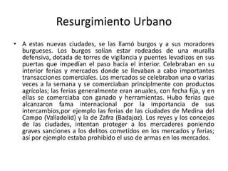 Resurgimiento Urbano
• A estas nuevas ciudades, se las llamó burgos y a sus moradores
burgueses. Los burgos solían estar rodeados de una muralla
defensiva, dotada de torres de vigilancia y puentes levadizos en sus
puertas que impedían el paso hacia el interior. Celebraban en su
interior ferias y mercados donde se llevaban a cabo importantes
transacciones comerciales. Los mercados se celebraban una o varias
veces a la semana y se comerciaban principlmente con productos
agrícolas; las ferias generalmente eran anuales, con fecha fija, y en
ellas se comerciaba con ganado y herramientas. Hubo ferias que
alcanzaron fama internacional por la importancia de sus
intercambios,por ejemplo las ferias de las ciudades de Medina del
Campo (Valladolid) y la de Zafra (Badajoz). Los reyes y los concejos
de las ciudades, intentan proteger a los mercaderes poniendo
graves sanciones a los delitos cometidos en los mercados y ferias;
así por ejemplo estaba prohibido el uso de armas en los mercados.
 