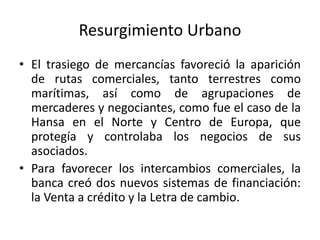 Resurgimiento Urbano
• El trasiego de mercancías favoreció la aparición
de rutas comerciales, tanto terrestres como
marítimas, así como de agrupaciones de
mercaderes y negociantes, como fue el caso de la
Hansa en el Norte y Centro de Europa, que
protegía y controlaba los negocios de sus
asociados.
• Para favorecer los intercambios comerciales, la
banca creó dos nuevos sistemas de financiación:
la Venta a crédito y la Letra de cambio.
 