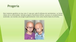 Progeria
Este trastorno genético es muy raro (1 caso por cada 8 millones de nacimientos). La forma
clásica de la enfermedad, llamada progeria Hutchinson-Gilford, provoca el envejecimiento
acelerado. Los nacidos con progeria generalmente viven como mucho hasta los 20 años.
 