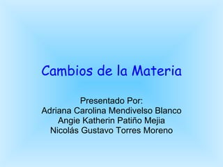 Cambios de la Materia Presentado Por: Adriana Carolina Mendivelso Blanco Angie Katherin Patiño Mejia Nicolás Gustavo Torres Moreno 