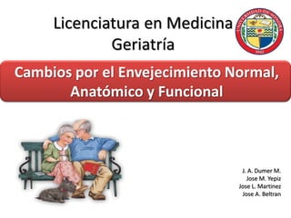 Licenciatura en Medicina
Geriatría
Cambios por el Envejecimiento Normal,
Anatómico y Funcional
J. A. Dumer M.
Jose M. Yepiz
Jose L. Martinez
Jose A. Beltran
 