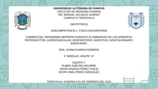 UNIVERSIDAD AUTÓNOMA DE CHIAPAS
FACULTAD DE MEDICINA HUMANA
“DR. MANUEL VELASCO SUÁREZ”
CAMPUS IV TAPACHULA
OBSTETRICIA
SUBCOMPETENCIA 1: FISIOLOGÍA MATERNA
CAMBIOS DEL ORGANISMO MATERNO DURANTE EL EMBARAZO DE LOS APARATOS
REPRODUCTOR, CARDIOVASCULAR, RESPIRATORIO, DIGESTIVO, GENITOURINARIO,
ENDOCRINO.
DRA. JUANA CHIRINO ROMERO
4° MÓDULO, GRUPO “A”
EQUIPO 7:
RUBEN ZAIR PAZ AGUIRRE
DAVID IGNACIO PEREZ CHILEL
KEVIN YAMIL PEREZ GONZALEZ
TAPACHULA, CHIAPAS A 01 DE FEBRERO DEL 2024
 