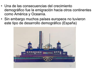 Una de las consecuencias del crecimiento demográfico fue la emigración hacia otros continentes como América y Oceanía. Sin embargo muchos países europeos no tuvieron este tipo de desarrollo demográfico (España)