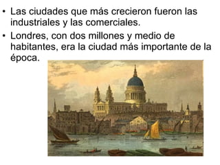 Las ciudades que más crecieron fueron las industriales y las comerciales. Londres, con dos millones y medio de habitantes, era la ciudad más importante de la época.