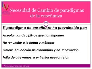 Necesidad de Cambio de paradigmas
de la enseñanza
Alumna: Liduvina Valencia Márquez
El paradigma de enseñanza ha prevalecido por:
Aceptar las disciplinas que nos imponen,
No renunciar a la forma y métodos,
Preferir educación sin dinamismo y no innovación
Falta de atrevernos a enfrentar nuevos retos
 