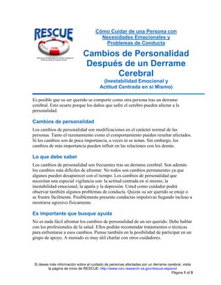 Si desea más información sobre el cuidado de personas afectadas por un derrame cerebral, visite
la página de inicio de RESCUE: http://www.rorc.research.va.gov/rescue-espanol
Página 1 of 5
Cómo Cuidar de una Persona con
Necesidades Emocionales y
Problemas de Conducta
Cambios de Personalidad
Después de un Derrame
Cerebral
(Inestabilidad Emocional y
Actitud Centrada en sí Mismo)
Es posible que su ser querido se comporte como otra persona tras un derrame
cerebral. Esto ocurre porque los daños que sufre el cerebro pueden afectar a la
personalidad.
Cambios de personalidad
Los cambios de personalidad son modificaciones en el carácter normal de las
personas. Tanto el razonamiento como el comportamiento pueden resultar afectados.
Si los cambios son de poca importancia, a veces ni se notan. Sin embargo, los
cambios de más importancia pueden influir en las relaciones con los demás.
Lo que debe saber
Los cambios de personalidad son frecuentes tras un derrame cerebral. Son además
los cambios más difíciles de afrontar. No todos son cambios permanentes ya que
algunos pueden desaparecer con el tiempo. Los cambios de personalidad que
necesitan una especial vigilancia son: la actitud centrada en sí mismo, la
inestabilidad emocional, la apatía y la depresión. Usted como cuidador podrá
observar también algunos problemas de conducta. Quizás su ser querido se enoje o
se frustre fácilmente. Posiblemente presente conductas impulsivas llegando incluso a
mostrarse agresivo físicamente.
Es importante que busque ayuda
No es nada fácil afrontar los cambios de personalidad de un ser querido. Debe hablar
con los profesionales de la salud. Ellos podrán recomendar tratamientos o técnicas
para enfrentarse a esos cambios. Piense también en la posibilidad de participar en un
grupo de apoyo. A menudo es muy útil charlar con otros cuidadores.
 