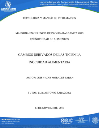 TECNOLOGIA Y MANEJO DE INFORMACION
MAESTRIA EN GERENCIA DE PROGRAMAS SANITARIOS
EN INOCUIDAD DE ALIMENTOS
CAMBIOS DERIVADOS DE LAS TIC EN LA
INOCUIDAD ALIMENTARIA
AUTOR: LUIS YADIR MORALES PARRA
TUTOR: LUIS ANTONIO ZARAGOZA
13 DE NOVIEMBRE, 2017
 