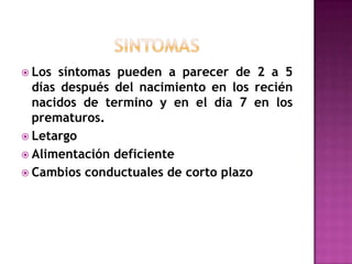  Los síntomas pueden a parecer de 2 a 5
días después del nacimiento en los recién
nacidos de termino y en el día 7 en los
prematuros.
 Letargo
 Alimentación deficiente
 Cambios conductuales de corto plazo
 