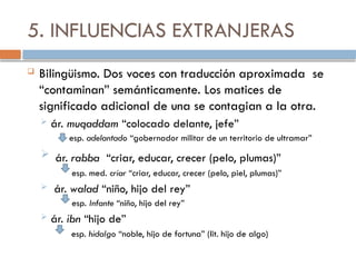 5. INFLUENCIAS EXTRANJERAS
 Bilingüismo. Dos voces con traducción aproximada se
“contaminan” semánticamente. Los matices de
significado adicional de una se contagian a la otra.
 ár. muqaddam “colocado delante, jefe”
esp. adelantado “gobernador militar de un territorio de ultramar”
 ár. rabba “criar, educar, crecer (pelo, plumas)”
esp. med. criar “criar, educar, crecer (pelo, piel, plumas)”
 ár. walad “niño, hijo del rey”
esp. Infante “niño, hijo del rey”
 ár. ibn “hijo de”
esp. hidalgo “noble, hijo de fortuna” (lit. hijo de algo)
 