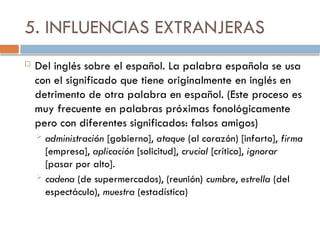 5. INFLUENCIAS EXTRANJERAS
 Del inglés sobre el español. La palabra española se usa
con el significado que tiene originalmente en inglés en
detrimento de otra palabra en español. (Este proceso es
muy frecuente en palabras próximas fonológicamente
pero con diferentes significados: falsos amigos)
 administración [gobierno], ataque (al corazón) [infarto], firma
[empresa], aplicación [solicitud], crucial [crítico], ignorar
[pasar por alto].
 cadena (de supermercados), (reunión) cumbre, estrella (del
espectáculo), muestra (estadística)
 