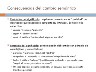 Consecuencias del cambio semántico
 Restricción del significado: implica un aumento en la “cantidad” de
significado que la palabra comporta (su intensión). Se hace más
específico
 cuñado < cognatu “pariente”
 segar < secare “cortar”
 rezar < recitare “recitar, decir algo en voz alta”
 Extensión del significado: generalización del sentido con pérdida de
complejidad y especificidad.
 parientes < parientes (esp.med) “padres”
 compañero < compaño < companione “compañero de mesa”
 hallar < afflare “exhalar” (posiblemente aplicado a perros de caza,
“seguir el aroma, encontrar la presa”)
 Un caso especial de generalización: un donjuán, quevedos, un quijote
(nombres propios)
 