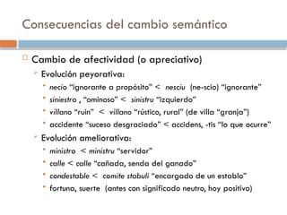 Consecuencias del cambio semántico
 Cambio de afectividad (o apreciativo)
 Evolución peyorativa:
 necio “ignorante a propósito” < nesciu (ne-scio) “ignorante”
 siniestro , “ominoso” < sinistru “izquierdo”
 villano “ruin” < villano “rústico, rural” (de villa “granja”)
 accidente “suceso desgraciado” < accidens, -tis “lo que ocurre”
 Evolución ameliorativa:
 ministro < ministru “servidor”
 calle < calle “cañada, senda del ganado”
 condestable < comite stabuli “encargado de un establo”
 fortuna, suerte (antes con significado neutro, hoy positivo)
 
