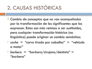 2. CAUSAS HISTÓRICAS
 Cambio de conceptos que no van acompañados
por la transformación de los significantes que los
expresan. Estos son más remisos a ser sustituidos,
pero cualquier transformación histórica (no
lingüística) puede originar un cambio semántico:
 coche = “carro tirado por caballos” > “vehículo
a motor”
 barbero = “barbero/cirujano/dentista” >
“barbero”
 