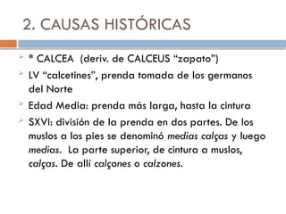 2. CAUSAS HISTÓRICAS
 * CALCEA (deriv. de CALCEUS “zapato”)
 LV “calcetines”, prenda tomada de los germanos
del Norte
 Edad Media: prenda más larga, hasta la cintura
 SXVI: división de la prenda en dos partes. De los
muslos a los pies se denominó medias calças y luego
medias. La parte superior, de cintura a muslos,
calças. De allí calçones o calzones.
 