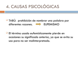 4. CAUSAS PSICOLÓGICAS
 TABÚ: prohibición de nombrar una palabra por
diferentes razones. EUFEMISMO
 El término usado eufemísticamente pierde en
ocasiones su significado anterior, ya que se evita su
uso para no ser malinterpretado.
 