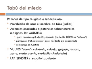 Tabú del miedo
Razones de tipo religioso o supersticioso.
 Prohibición de usar el nombre de Dios (judíos)
 Animales asociados a potencias sobrenaturales
malignas: lat. MUSTELA
 port. doninha, gal. doniña, donicela (deriv. De DOMINA “señora”)
 paniquesa (ref. a su color) en el nordeste de la península
 comadreja en Castilla
 VULPES “zorro”: vulpecula, vulpeja, gulpeja, raposa,
zorro, maría garcía, mariquita (Andalucía)
 LAT. SINISTER : español izquierdo
 